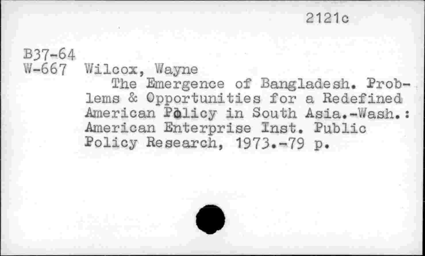 ﻿2121c
B37-64
W-667 Wilcox, Wayne
The Emergence of Bangladesh. Prob lems & Opportunities for a Redefined American Policy in South Asia.-Wash. American Enterprise Inst. Public Policy Research, 1973.-79 p.